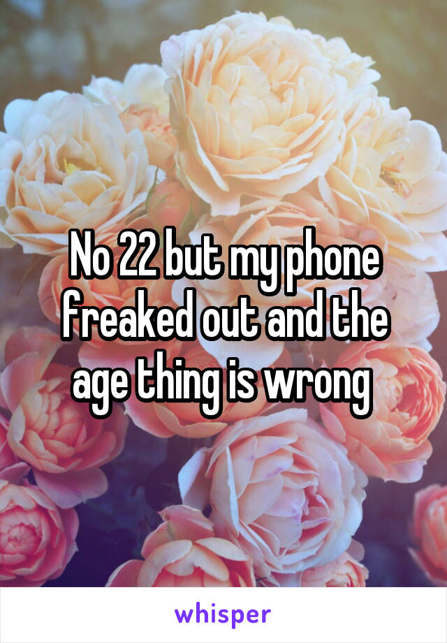 No 22 but my phone freaked out and the age thing is wrong 