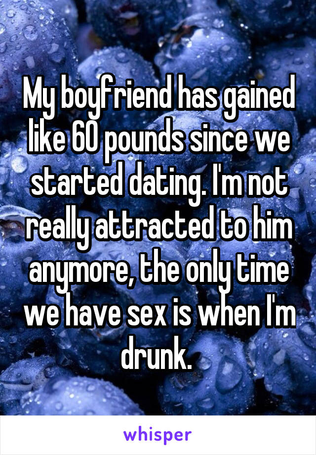 My boyfriend has gained like 60 pounds since we started dating. I'm not really attracted to him anymore, the only time we have sex is when I'm drunk. 