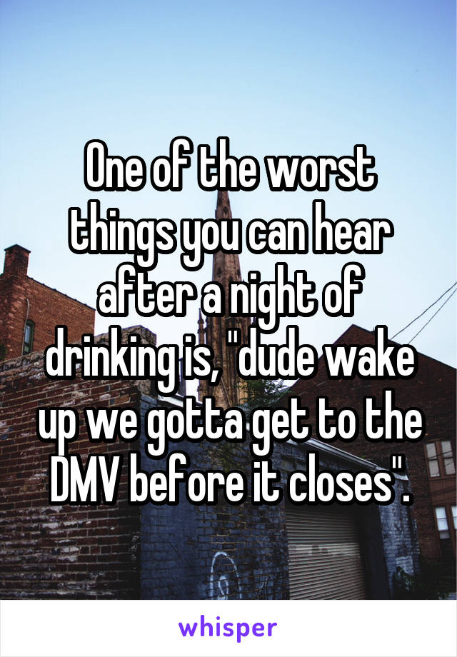 One of the worst things you can hear after a night of drinking is, "dude wake up we gotta get to the DMV before it closes".