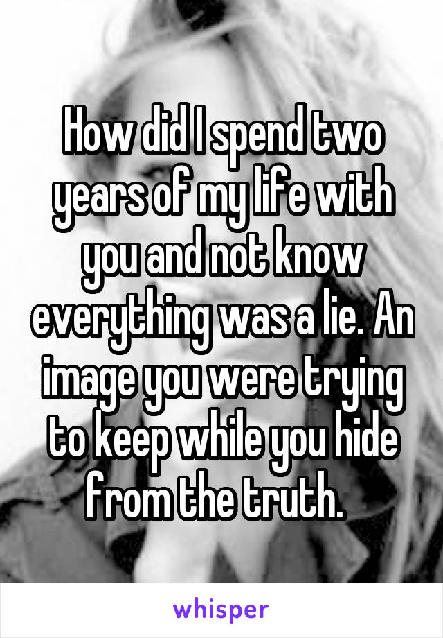 How did I spend two years of my life with you and not know everything was a lie. An image you were trying to keep while you hide from the truth.  