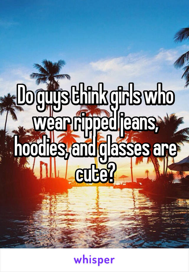 Do guys think girls who wear ripped jeans, hoodies, and glasses are cute?