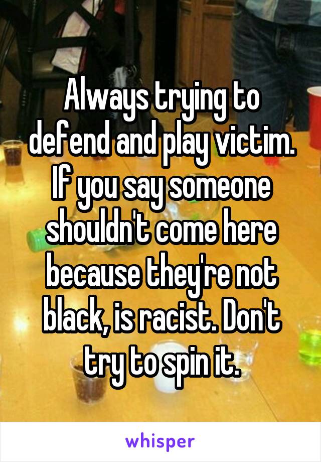Always trying to defend and play victim. If you say someone shouldn't come here because they're not black, is racist. Don't try to spin it.