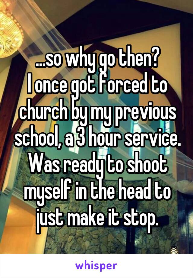 ...so why go then?
I once got forced to church by my previous school, a 3 hour service.
Was ready to shoot myself in the head to just make it stop.