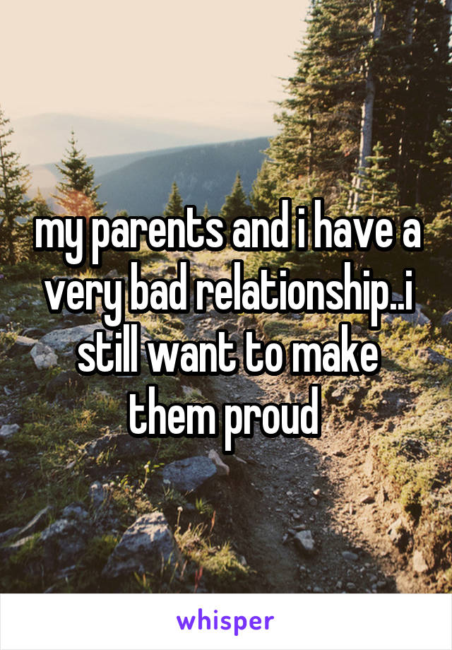 my parents and i have a very bad relationship..i still want to make them proud 