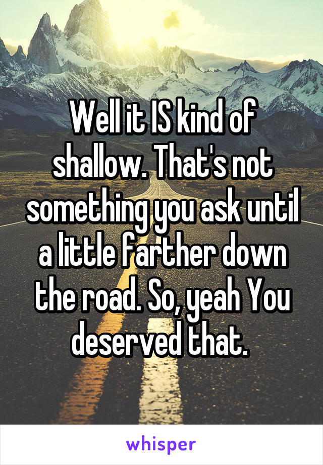 Well it IS kind of shallow. That's not something you ask until a little farther down the road. So, yeah You deserved that. 