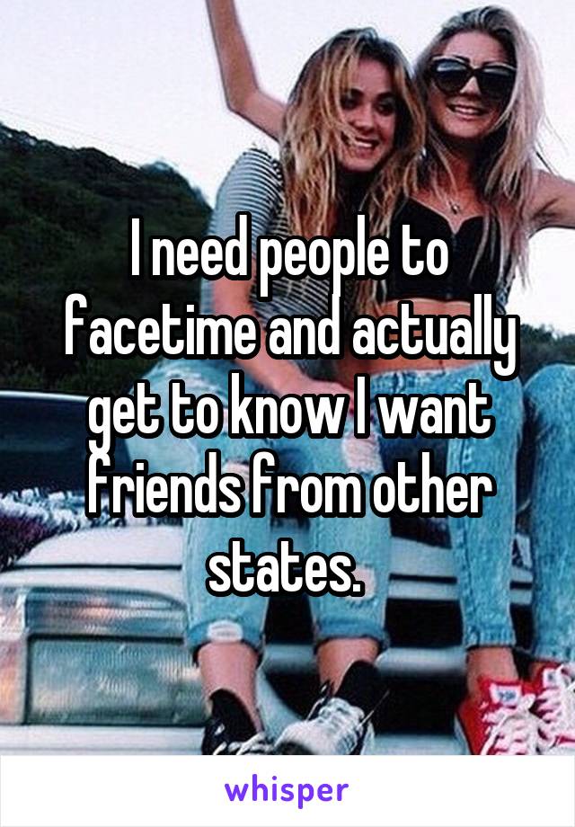 I need people to facetime and actually get to know I want friends from other states. 