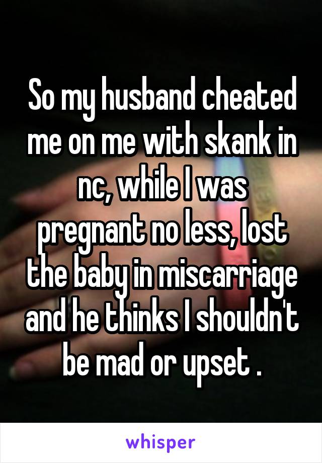 So my husband cheated me on me with skank in nc, while I was pregnant no less, lost the baby in miscarriage and he thinks I shouldn't be mad or upset .