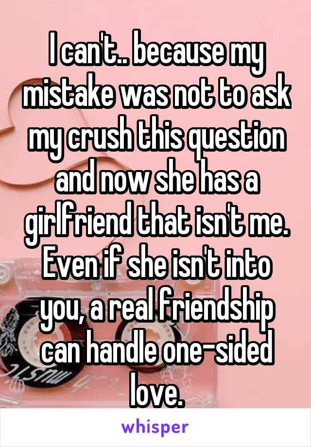 I can't.. because my mistake was not to ask my crush this question and now she has a girlfriend that isn't me. Even if she isn't into you, a real friendship can handle one-sided love.