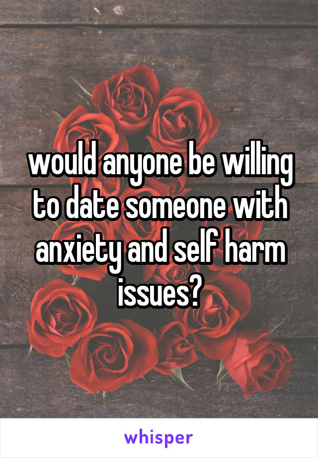 would anyone be willing to date someone with anxiety and self harm issues?