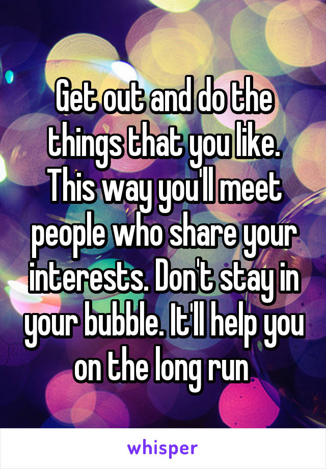 Get out and do the things that you like. This way you'll meet people who share your interests. Don't stay in your bubble. It'll help you on the long run 