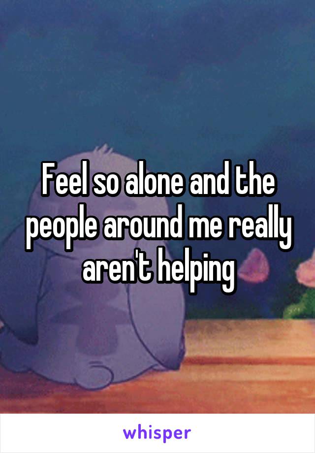 Feel so alone and the people around me really aren't helping