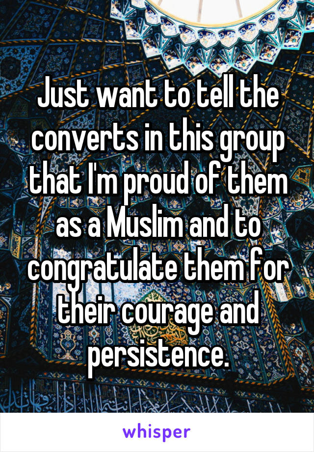Just want to tell the converts in this group that I'm proud of them as a Muslim and to congratulate them for their courage and persistence.