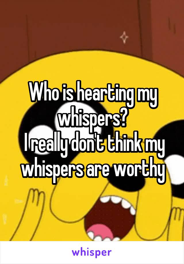 Who is hearting my whispers?
 I really don't think my whispers are worthy