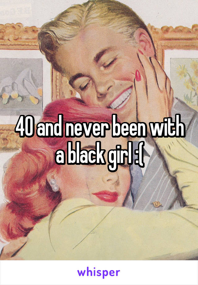 40 and never been with a black girl :(