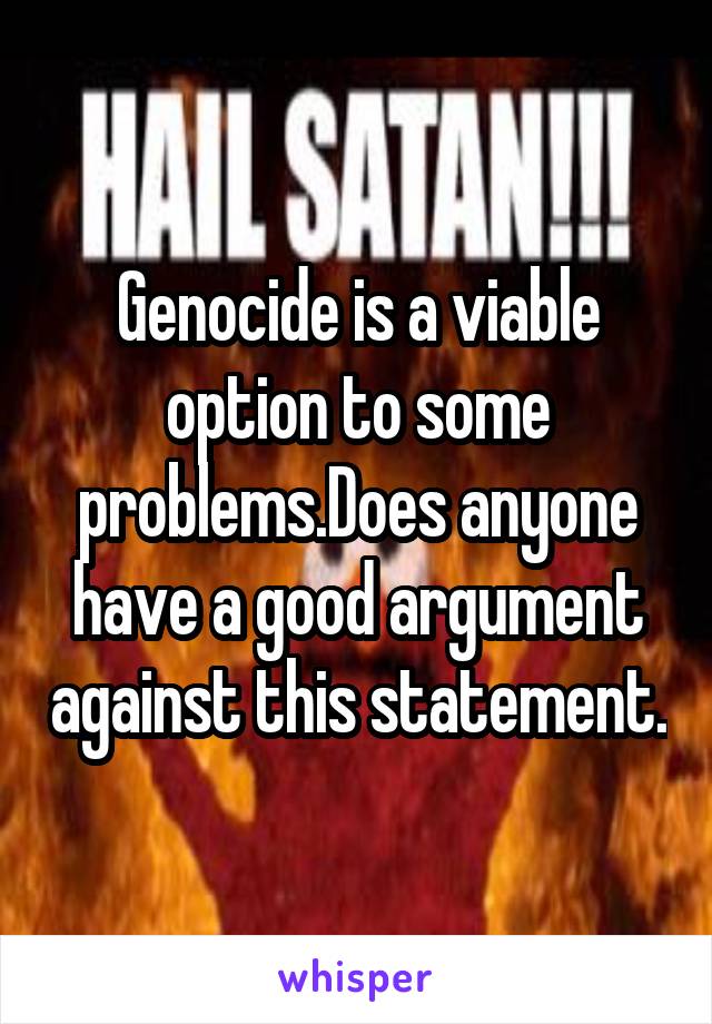Genocide is a viable option to some problems.Does anyone have a good argument against this statement.