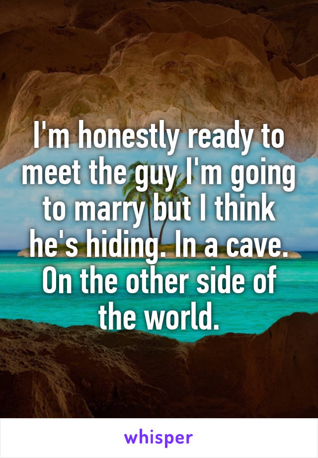 I'm honestly ready to meet the guy I'm going to marry but I think he's hiding. In a cave. On the other side of the world.