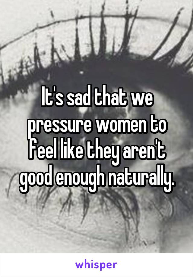 It's sad that we pressure women to feel like they aren't good enough naturally.