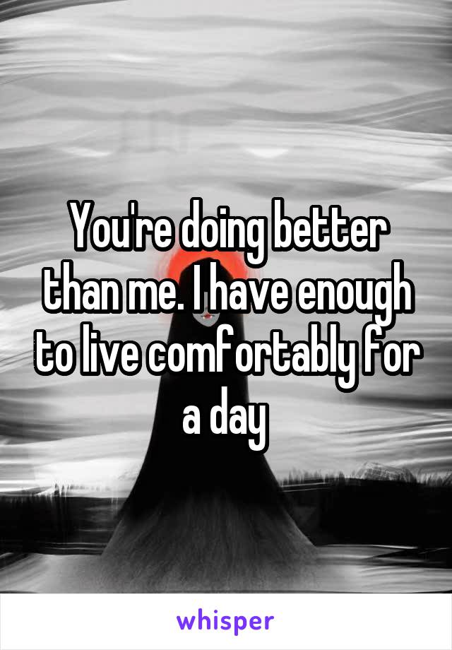 You're doing better than me. I have enough to live comfortably for a day 