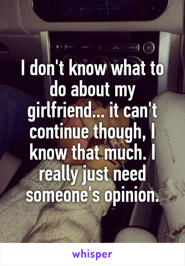 I don't know what to do about my girlfriend... it can't continue though, I know that much. I really just need someone's opinion.