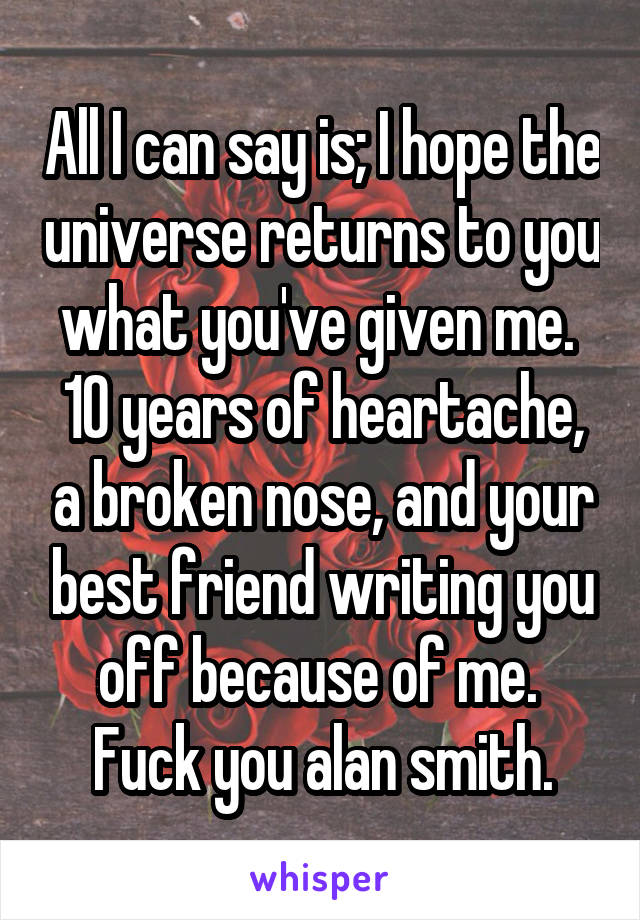 All I can say is; I hope the universe returns to you what you've given me. 
10 years of heartache, a broken nose, and your best friend writing you off because of me. 
Fuck you alan smith.