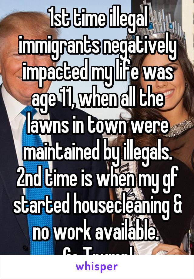 1st time illegal immigrants negatively impacted my life was age 11, when all the lawns in town were maintained by illegals. 2nd time is when my gf started housecleaning & no work available. 
Go Trump!