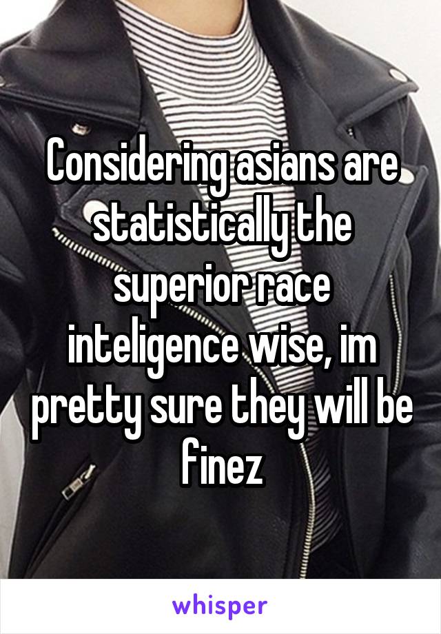 Considering asians are statistically the superior race inteligence wise, im pretty sure they will be finez