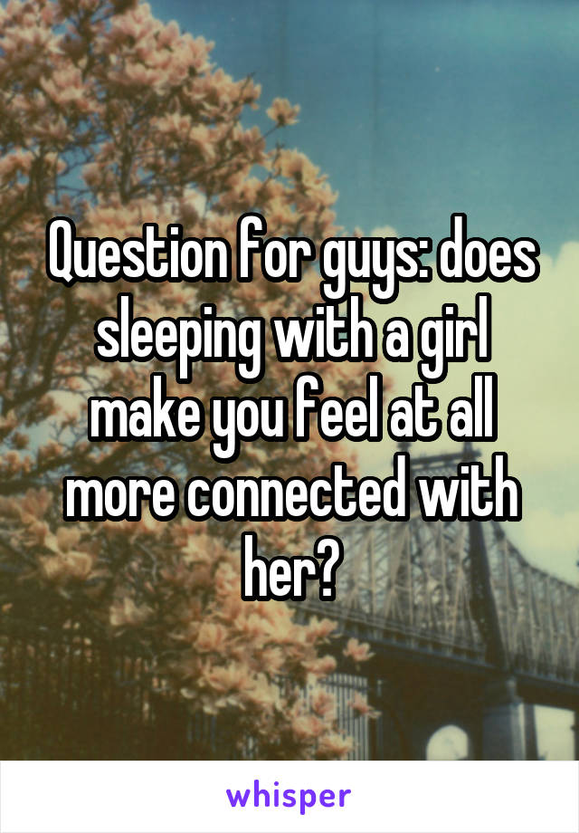 Question for guys: does sleeping with a girl make you feel at all more connected with her?