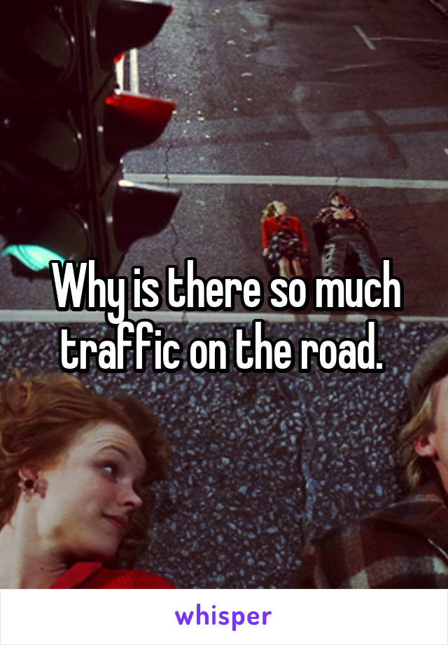 Why is there so much traffic on the road. 
