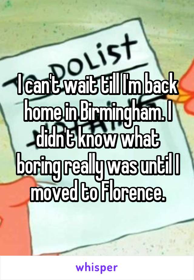 I can't wait till I'm back home in Birmingham. I didn't know what boring really was until I moved to Florence.