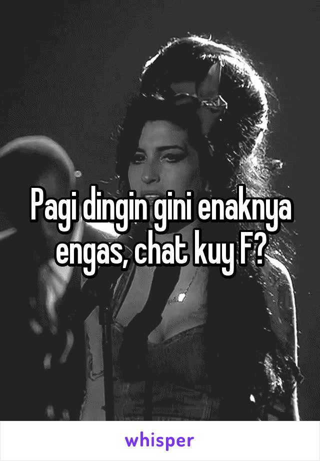 Pagi dingin gini enaknya engas, chat kuy F?