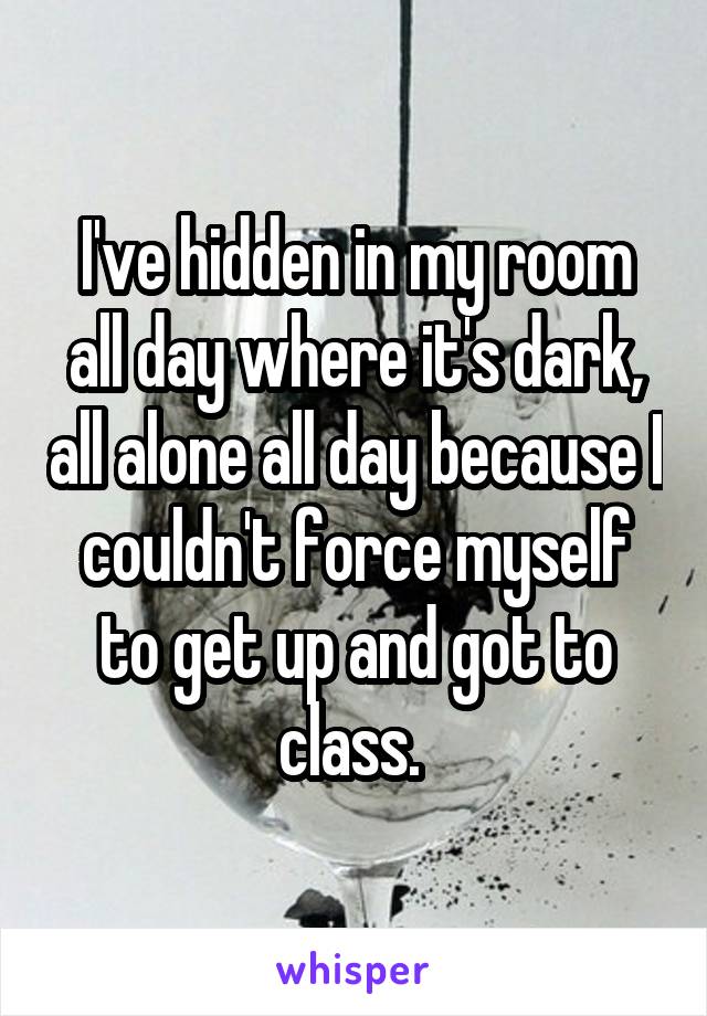 I've hidden in my room all day where it's dark, all alone all day because I couldn't force myself to get up and got to class. 