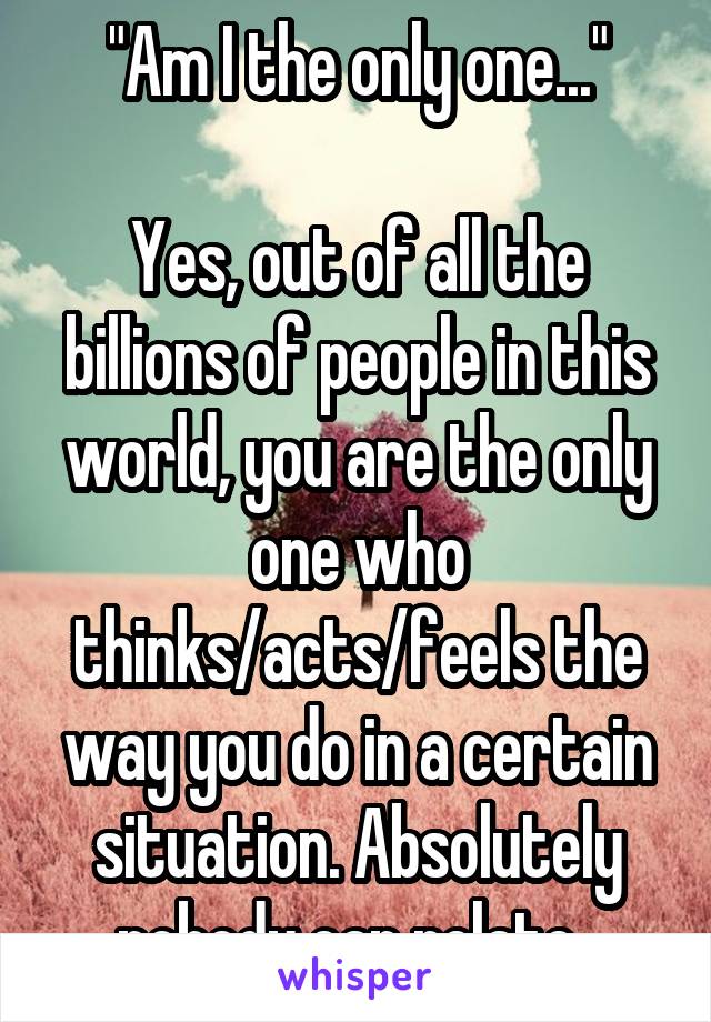 "Am I the only one..."

Yes, out of all the billions of people in this world, you are the only one who thinks/acts/feels the way you do in a certain situation. Absolutely nobody can relate. 