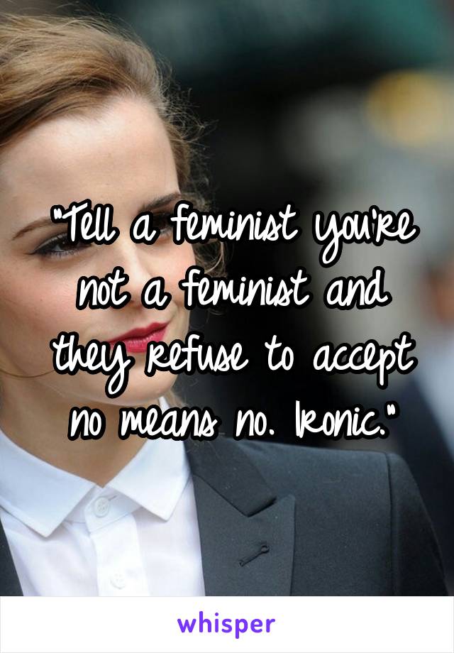 "Tell a feminist you're not a feminist and they refuse to accept no means no. Ironic."