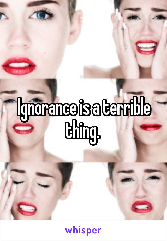 Ignorance is a terrible thing. 