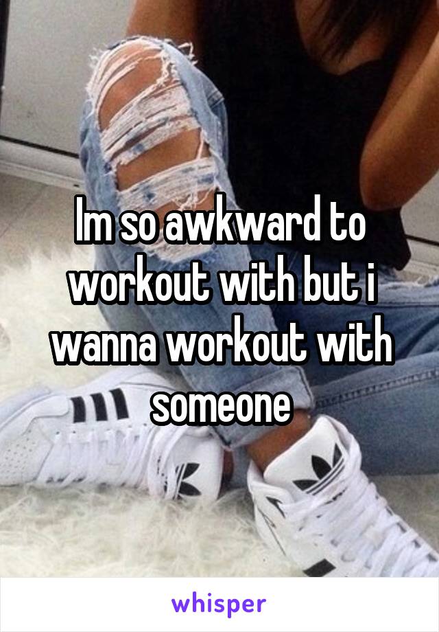 Im so awkward to workout with but i wanna workout with someone
