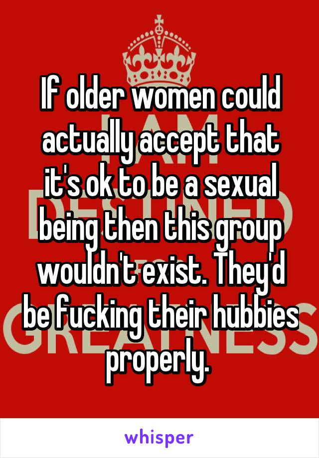 If older women could actually accept that it's ok to be a sexual being then this group wouldn't exist. They'd be fucking their hubbies properly. 