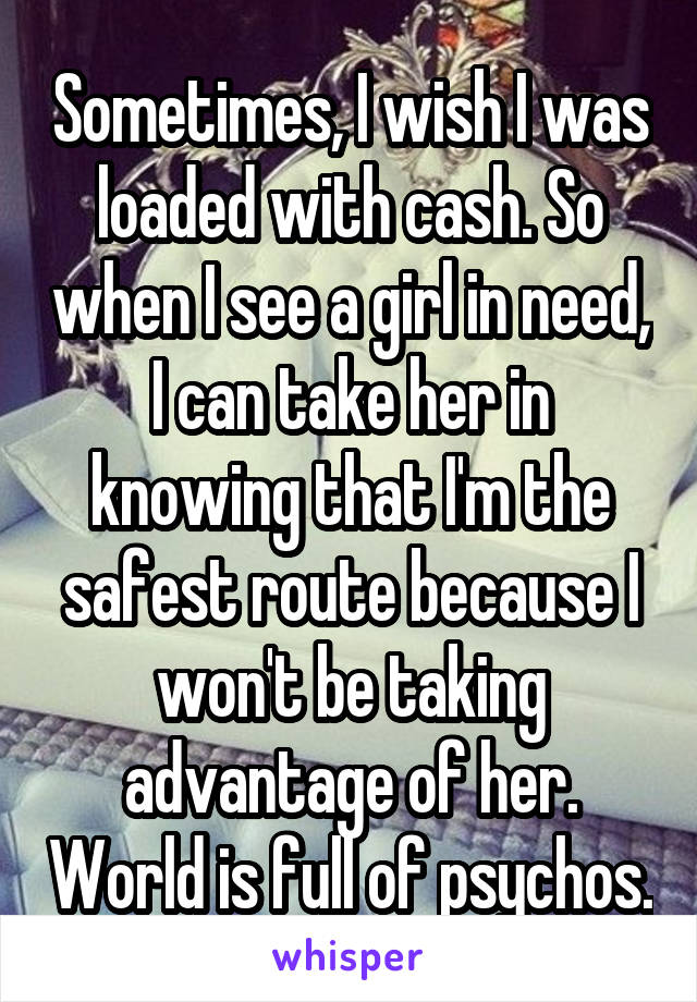 Sometimes, I wish I was loaded with cash. So when I see a girl in need, I can take her in knowing that I'm the safest route because I won't be taking advantage of her. World is full of psychos.