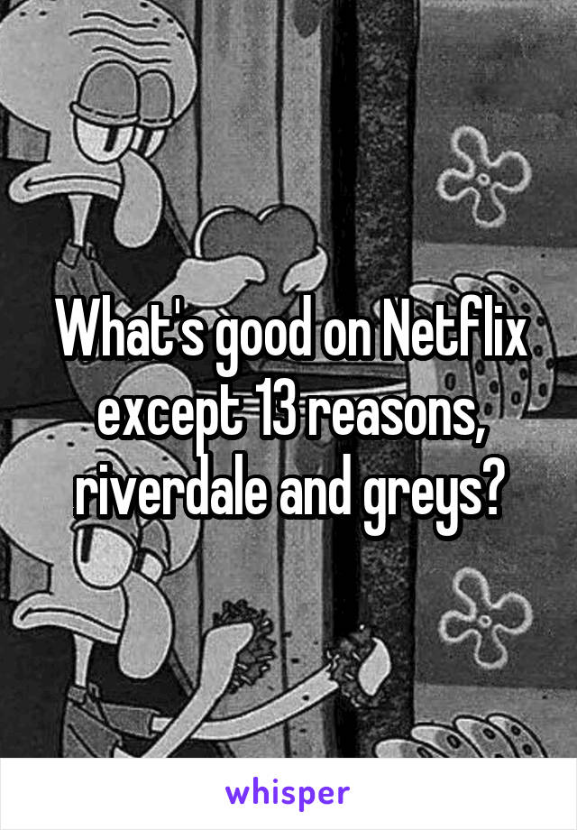 What's good on Netflix except 13 reasons, riverdale and greys?