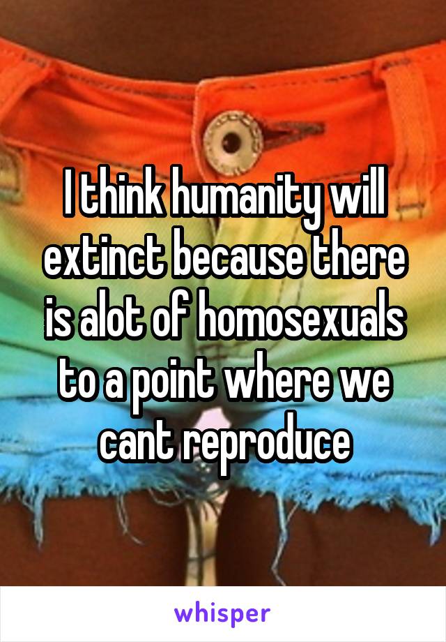 I think humanity will extinct because there is alot of homosexuals to a point where we cant reproduce