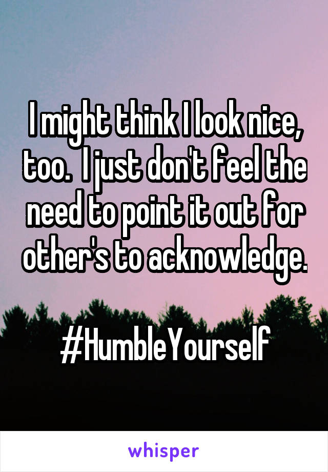 I might think I look nice, too.  I just don't feel the need to point it out for other's to acknowledge. 
#HumbleYourself