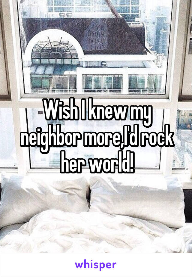 Wish I knew my neighbor more,I'd rock her world!