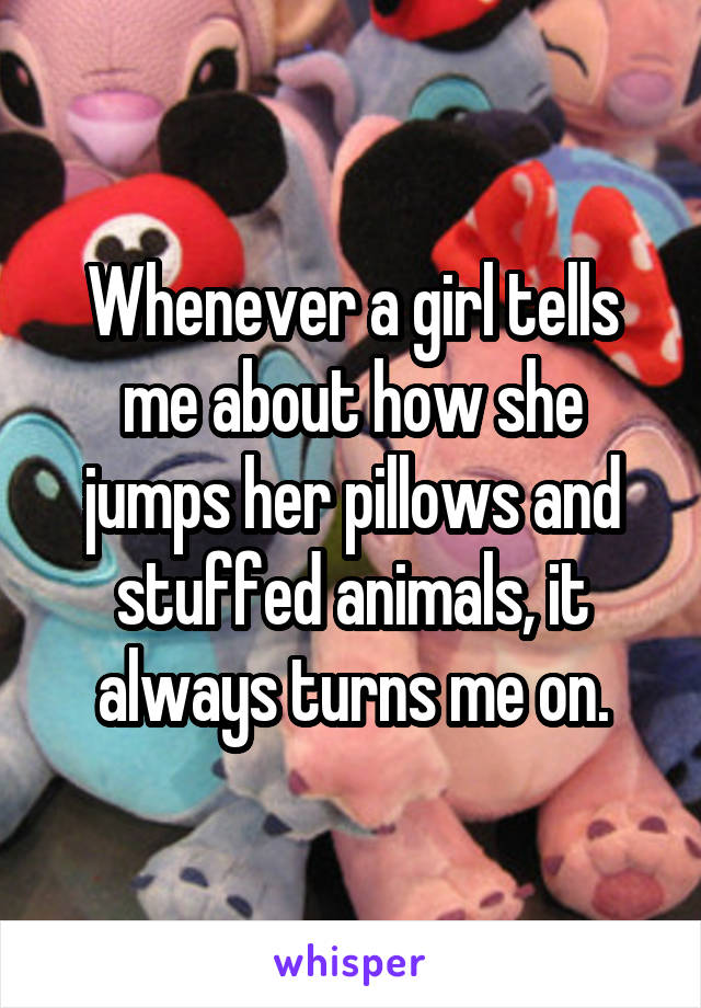 Whenever a girl tells me about how she jumps her pillows and stuffed animals, it always turns me on.