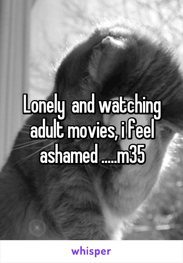 Lonely  and watching adult movies, i feel ashamed .....m35