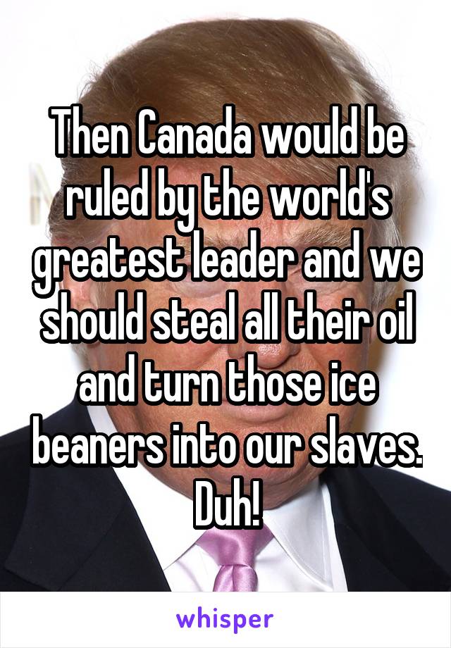Then Canada would be ruled by the world's greatest leader and we should steal all their oil and turn those ice beaners into our slaves. Duh!