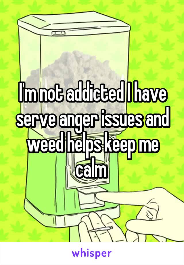 I'm not addicted I have serve anger issues and weed helps keep me calm 