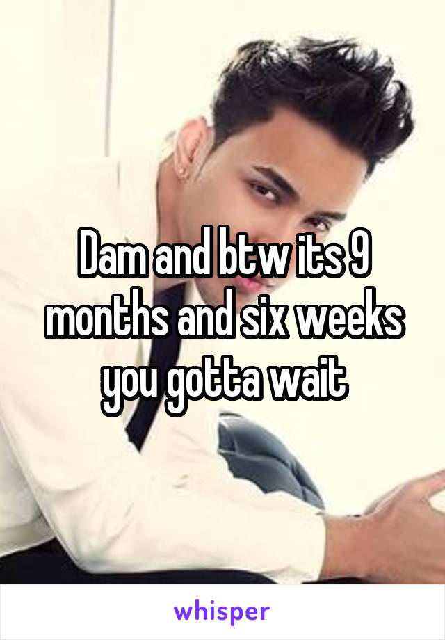 Dam and btw its 9 months and six weeks you gotta wait