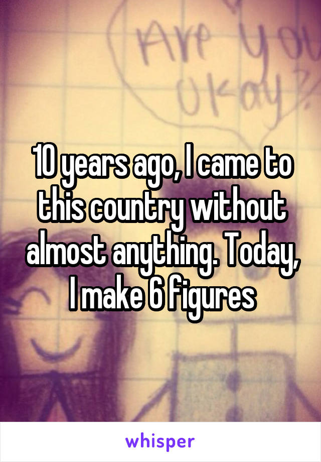 10 years ago, I came to this country without almost anything. Today, I make 6 figures