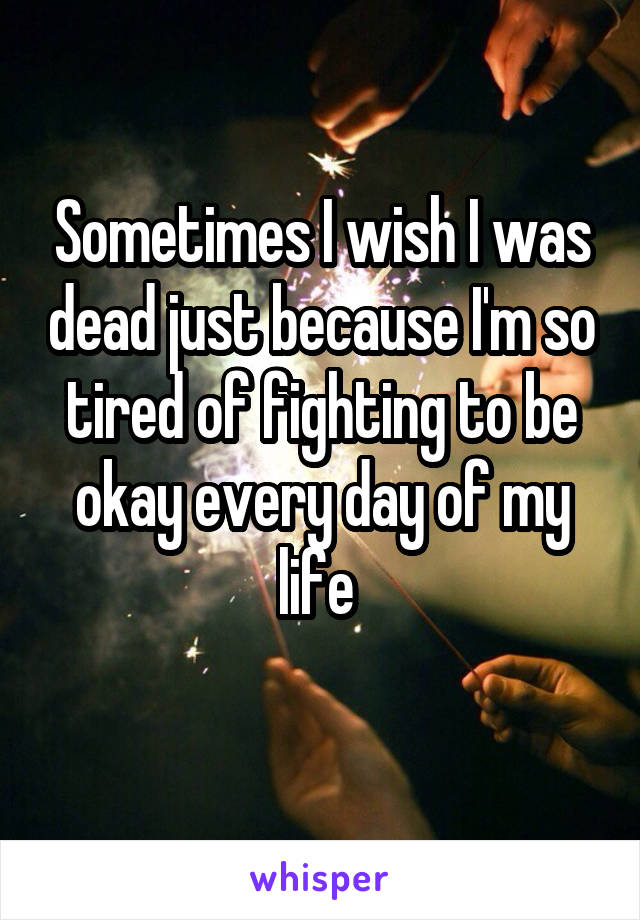 Sometimes I wish I was dead just because I'm so tired of fighting to be okay every day of my life 
