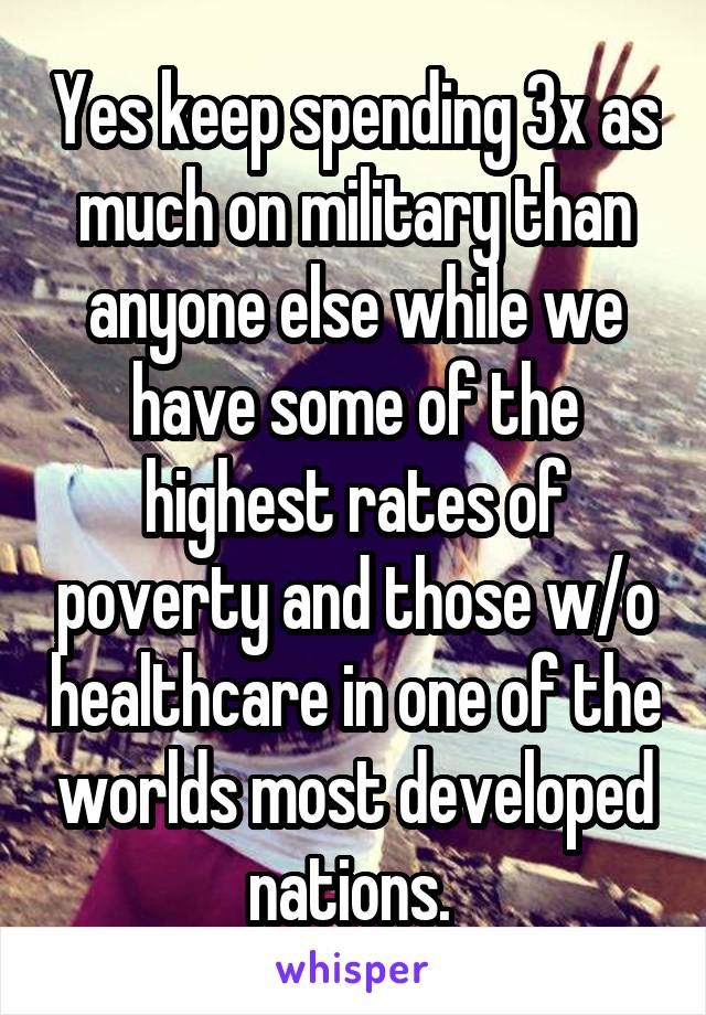 Yes keep spending 3x as much on military than anyone else while we have some of the highest rates of poverty and those w/o healthcare in one of the worlds most developed nations. 