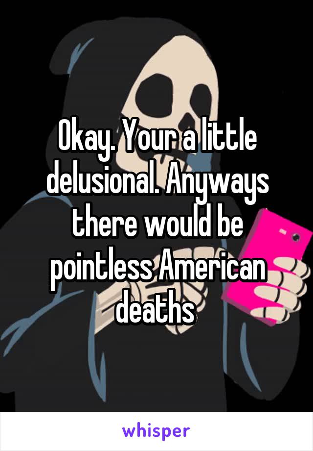 Okay. Your a little delusional. Anyways there would be pointless American deaths 